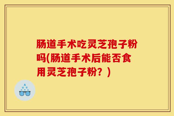 肠道手术吃灵芝孢子粉吗(肠道手术后能否食用灵芝孢子粉?)-第1张图片-灵芝之家 肠道手术吃灵芝孢子粉吗(肠道手术后能否食用灵芝孢子粉?)-第1张图片-灵芝之家
