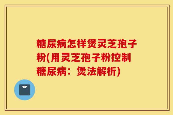 糖尿病怎样煲灵芝孢子粉(用灵芝孢子粉控制糖尿病:煲法解析)-第1张图片-灵芝之家 糖尿病怎样煲灵芝孢子粉(用灵芝孢子粉控制糖尿病:煲法解析)-第1张图片-灵芝之家