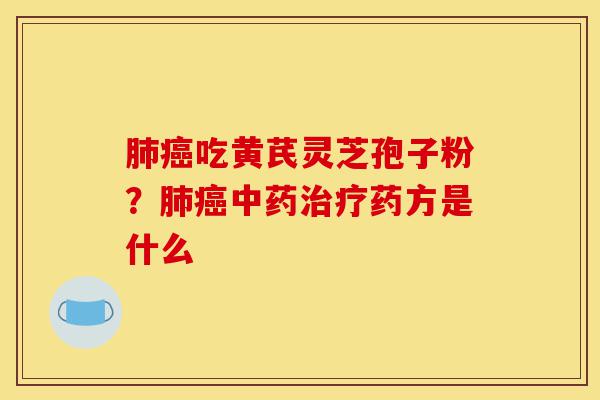 肺癌吃黄芪灵芝孢子粉？肺癌中药治疗药方是什么-第1张图片-灵芝之家