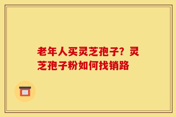 老年人买灵芝孢子？灵芝孢子粉如何找销路-第1张图片-灵芝之家