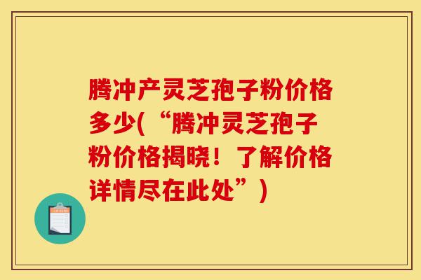 腾冲产灵芝孢子粉价格多少(“腾冲灵芝孢子粉价格揭晓！了解价格详情尽在此处”)-第1张图片-灵芝之家
