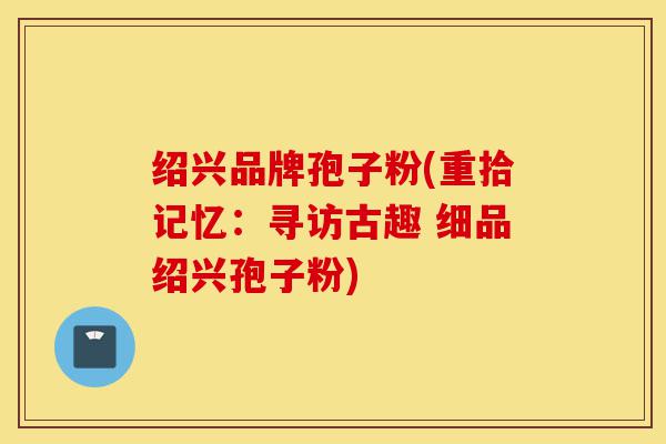 绍兴品牌孢子粉(重拾记忆:寻访古趣 细品绍兴孢子粉)-第1张图片-灵芝之家 绍兴品牌孢子粉(重拾记忆:寻访古趣 细品绍兴孢子粉)-第1张图片-灵芝之家