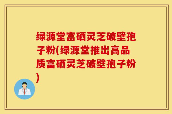 绿源堂富硒灵芝破壁孢子粉(绿源堂推出高品质富硒灵芝破壁孢子粉)-第1张图片-灵芝之家 绿源堂富硒灵芝破壁孢子粉(绿源堂推出高品质富硒灵芝破壁孢子粉)-第1张图片-灵芝之家