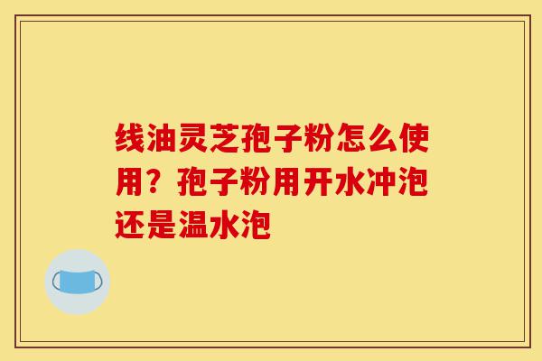 线油灵芝孢子粉怎么使用?孢子粉用开水冲泡还是温水泡-第1张图片-灵芝之家 线油灵芝孢子粉怎么使用?孢子粉用开水冲泡还是温水泡-第1张图片-灵芝之家