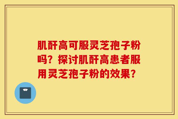 肌酐高可服灵芝孢子粉吗？探讨肌酐高患者服用灵芝孢子粉的效果？-第1张图片-灵芝之家