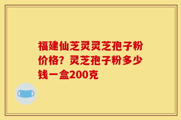 福建仙芝灵灵芝孢子粉价格？灵芝孢子粉多少钱一盒200克-第1张图片-灵芝之家