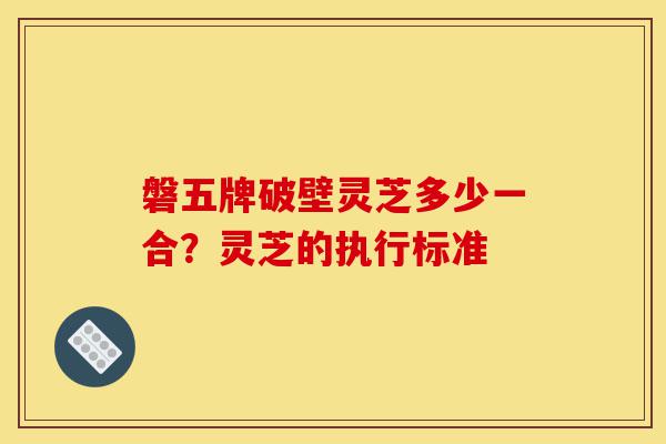 磐五牌破壁灵芝多少一合?灵芝的执行标准-第1张图片-灵芝之家 磐五牌破壁灵芝多少一合?灵芝的执行标准-第1张图片-灵芝之家