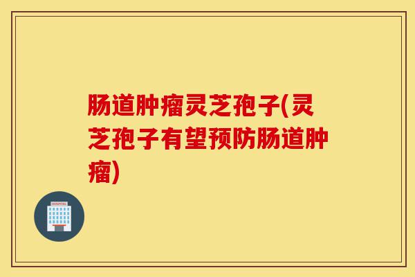 肠道肿瘤灵芝孢子(灵芝孢子有望预防肠道肿瘤)-第1张图片-灵芝之家