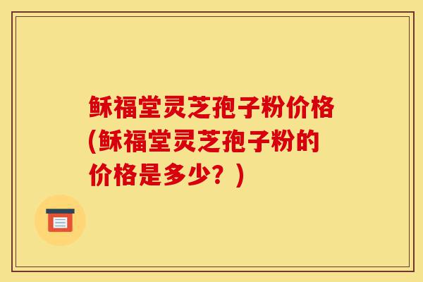 稣福堂灵芝孢子粉价格(稣福堂灵芝孢子粉的价格是多少?)-第1张图片-灵芝之家 稣福堂灵芝孢子粉价格(稣福堂灵芝孢子粉的价格是多少?)-第1张图片-灵芝之家