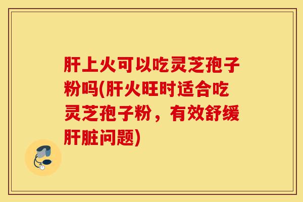肝上火可以吃灵芝孢子粉吗(肝火旺时适合吃灵芝孢子粉,有效舒缓肝脏问题)-第1张图片-灵芝之家 肝上火可以吃灵芝孢子粉吗(肝火旺时适合吃灵芝孢子粉,有效舒缓肝脏问题)-第1张图片-灵芝之家