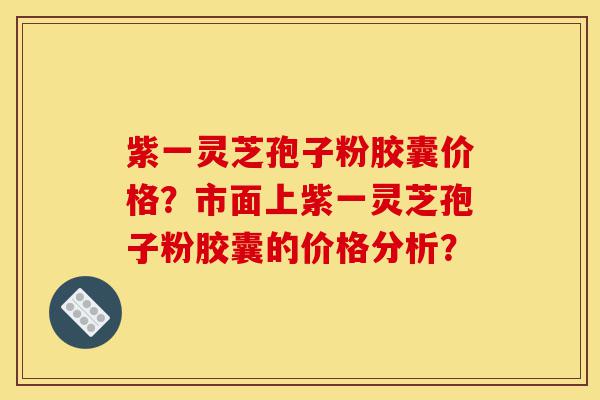 紫一灵芝孢子粉胶囊价格？市面上紫一灵芝孢子粉胶囊的价格分析？-第1张图片-灵芝之家