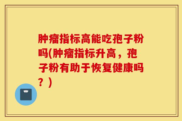 肿瘤指标高能吃孢子粉吗(肿瘤指标升高，孢子粉有助于恢复健康吗？)-第1张图片-灵芝之家