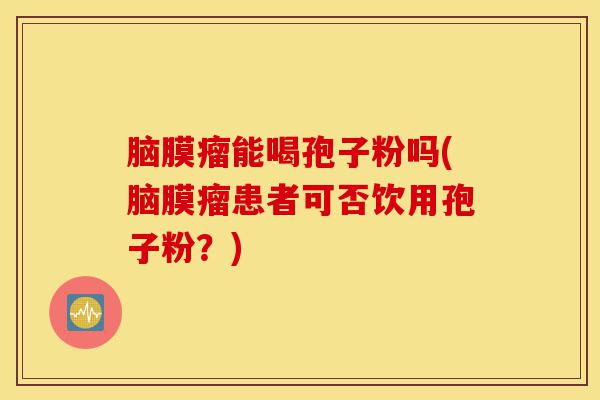 脑膜瘤能喝孢子粉吗(脑膜瘤患者可否饮用孢子粉?)-第1张图片-灵芝之家 脑膜瘤能喝孢子粉吗(脑膜瘤患者可否饮用孢子粉?)-第1张图片-灵芝之家