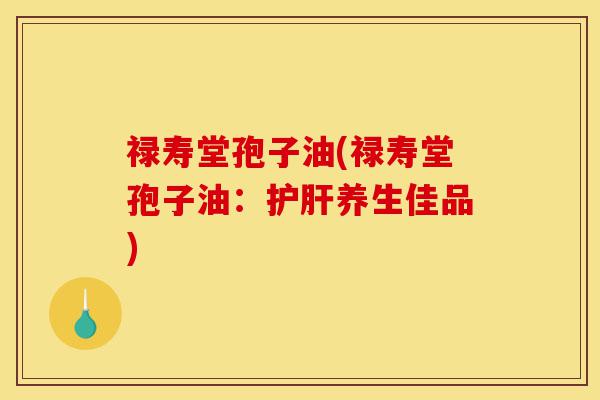 禄寿堂孢子油(禄寿堂孢子油:护肝养生佳品)-第1张图片-灵芝之家 禄寿堂孢子油(禄寿堂孢子油:护肝养生佳品)-第1张图片-灵芝之家