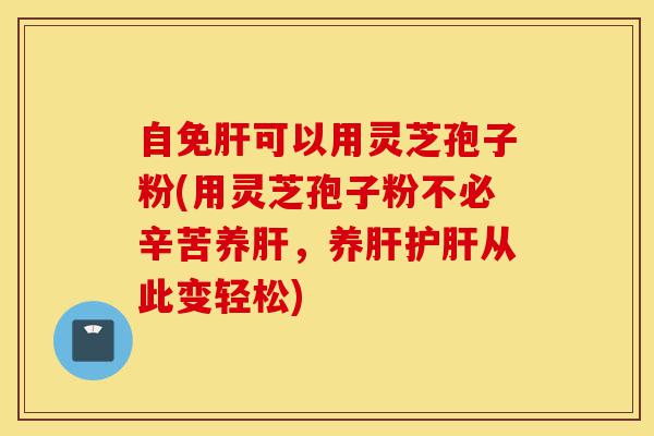 自免肝可以用灵芝孢子粉(用灵芝孢子粉不必辛苦养肝，养肝护肝从此变轻松)-第1张图片-灵芝之家