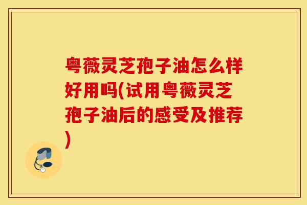 粤薇灵芝孢子油怎么样好用吗(试用粤薇灵芝孢子油后的感受及推荐)-第1张图片-灵芝之家 粤薇灵芝孢子油怎么样好用吗(试用粤薇灵芝孢子油后的感受及推荐)-第1张图片-灵芝之家