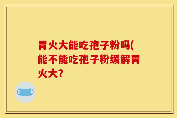 胃火大能吃孢子粉吗(能不能吃孢子粉缓解胃火大？-第1张图片-灵芝之家
