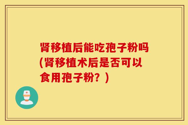 肾移植后能吃孢子粉吗(肾移植术后是否可以食用孢子粉?)-第1张图片-灵芝之家 肾移植后能吃孢子粉吗(肾移植术后是否可以食用孢子粉?)-第1张图片-灵芝之家
