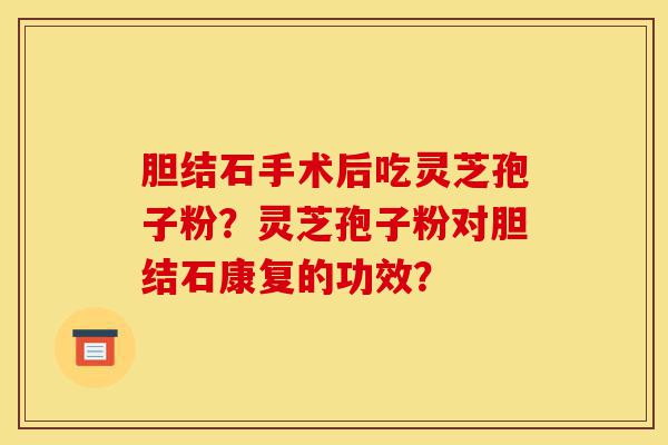 胆结石手术后吃灵芝孢子粉？灵芝孢子粉对胆结石康复的功效？-第1张图片-灵芝之家