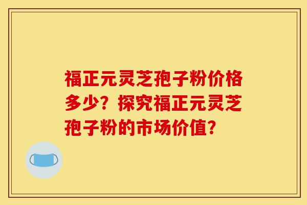福正元灵芝孢子粉价格多少？探究福正元灵芝孢子粉的市场价值？-第1张图片-灵芝之家