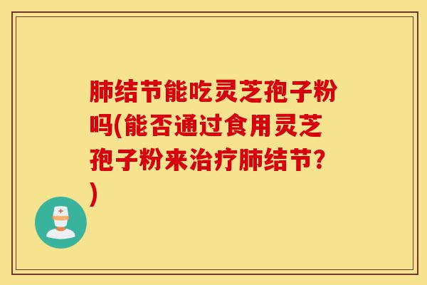 肺结节能吃灵芝孢子粉吗(能否通过食用灵芝孢子粉来治疗肺结节?)-第1张图片-灵芝之家 肺结节能吃灵芝孢子粉吗(能否通过食用灵芝孢子粉来治疗肺结节?)-第1张图片-灵芝之家
