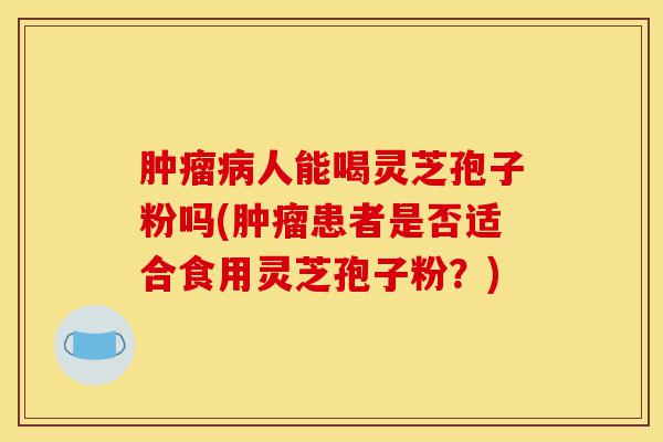 肿瘤病人能喝灵芝孢子粉吗(肿瘤患者是否适合食用灵芝孢子粉？)-第1张图片-灵芝之家