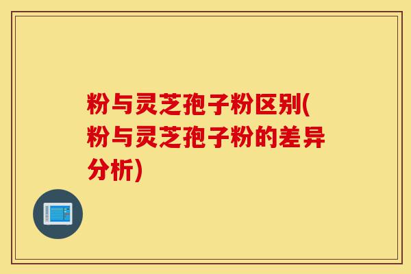 粉与灵芝孢子粉区别(粉与灵芝孢子粉的差异分析)-第1张图片-灵芝之家