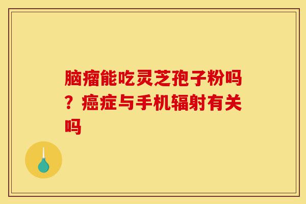 脑瘤能吃灵芝孢子粉吗?癌症与手机辐射有关吗-第1张图片-灵芝之家 脑瘤能吃灵芝孢子粉吗?癌症与手机辐射有关吗-第1张图片-灵芝之家