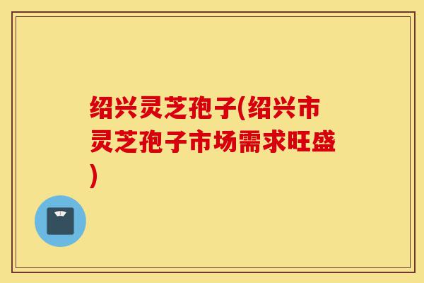 绍兴灵芝孢子(绍兴市灵芝孢子市场需求旺盛)-第1张图片-灵芝之家
