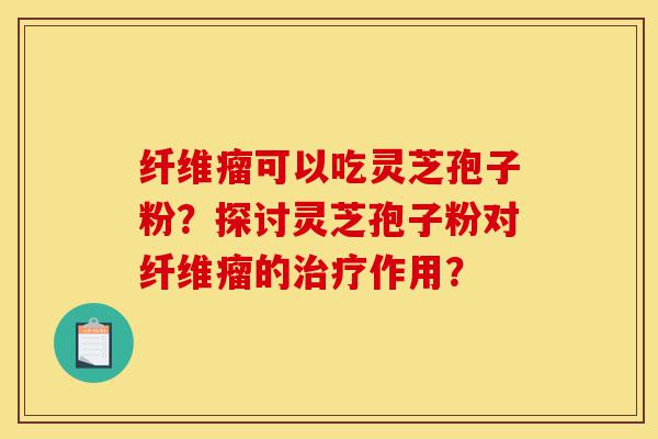 纤维瘤可以吃灵芝孢子粉？探讨灵芝孢子粉对纤维瘤的治疗作用？-第1张图片-灵芝之家