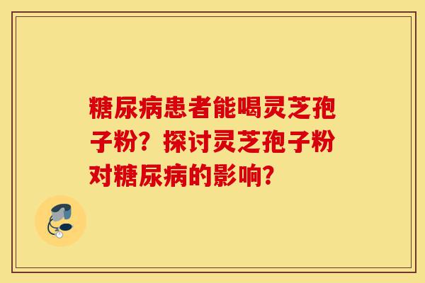 糖尿病患者能喝灵芝孢子粉?探讨灵芝孢子粉对糖尿病的影响?-第1张图片-灵芝之家 糖尿病患者能喝灵芝孢子粉?探讨灵芝孢子粉对糖尿病的影响?-第1张图片-灵芝之家