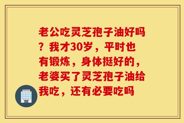 老公吃灵芝孢子油好吗?我才30岁,平时也有锻炼,身体挺好的,老婆买了灵芝孢子油给我吃,还有必要吃吗-第1张图片-灵芝之家 老公吃灵芝孢子油好吗?我才30岁,平时也有锻炼,身体挺好的,老婆买了灵芝孢子油给我吃,还有必要吃吗-第1张图片-灵芝之家