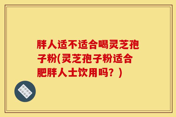 胖人适不适合喝灵芝孢子粉(灵芝孢子粉适合肥胖人士饮用吗?)-第1张图片-灵芝之家 胖人适不适合喝灵芝孢子粉(灵芝孢子粉适合肥胖人士饮用吗?)-第1张图片-灵芝之家