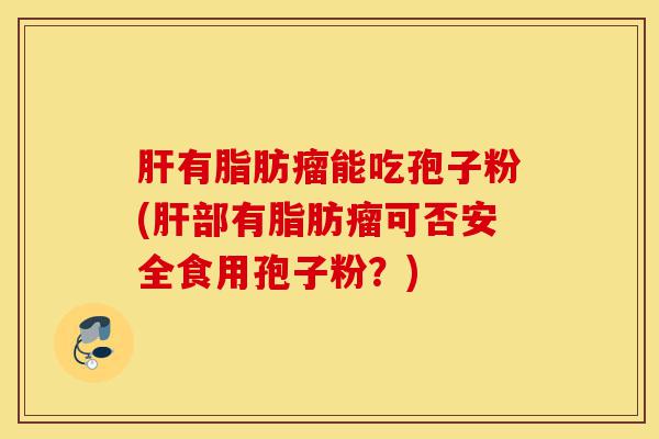 肝有脂肪瘤能吃孢子粉(肝部有脂肪瘤可否安全食用孢子粉?)-第1张图片-灵芝之家 肝有脂肪瘤能吃孢子粉(肝部有脂肪瘤可否安全食用孢子粉?)-第1张图片-灵芝之家