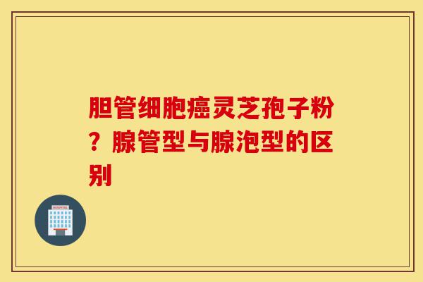 胆管细胞癌灵芝孢子粉?腺管型与腺泡型的区别-第1张图片-灵芝之家 胆管细胞癌灵芝孢子粉?腺管型与腺泡型的区别-第1张图片-灵芝之家