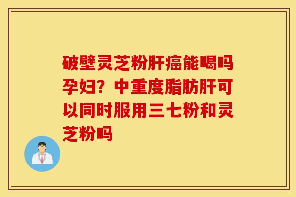 破壁灵芝粉肝癌能喝吗孕妇？中重度脂肪肝可以同时服用三七粉和灵芝粉吗-第1张图片-灵芝之家