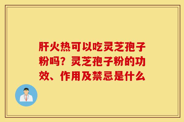 肝火热可以吃灵芝孢子粉吗？灵芝孢子粉的功效、作用及禁忌是什么-第1张图片-灵芝之家