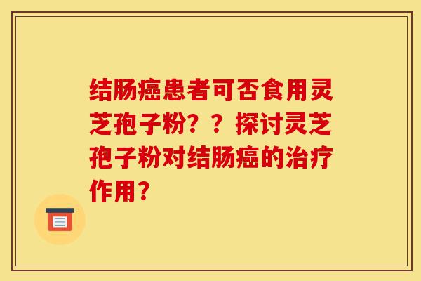 结肠癌患者可否食用灵芝孢子粉？？探讨灵芝孢子粉对结肠癌的治疗作用？-第1张图片-灵芝之家