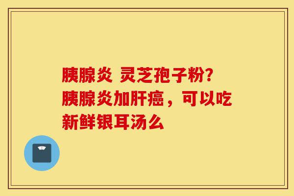 胰腺炎 灵芝孢子粉?胰腺炎加肝癌,可以吃新鲜银耳汤么-第1张图片-灵芝之家 胰腺炎 灵芝孢子粉?胰腺炎加肝癌,可以吃新鲜银耳汤么-第1张图片-灵芝之家