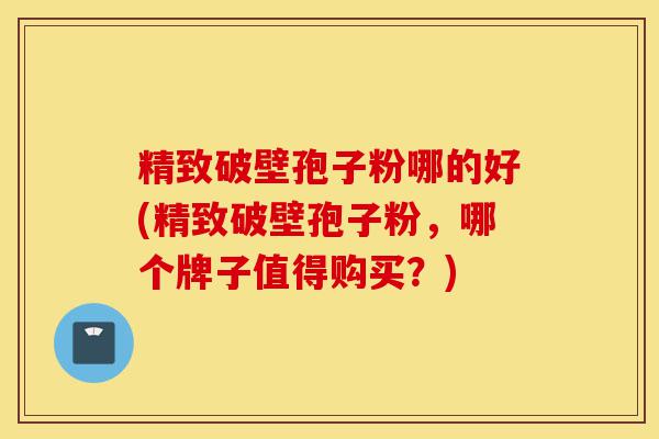 精致破壁孢子粉哪的好(精致破壁孢子粉，哪个牌子值得购买？)-第1张图片-灵芝之家