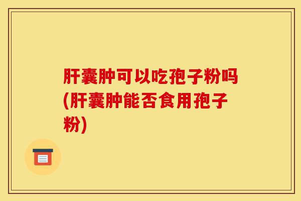 肝囊肿可以吃孢子粉吗(肝囊肿能否食用孢子粉)-第1张图片-灵芝之家 肝囊肿可以吃孢子粉吗(肝囊肿能否食用孢子粉)-第1张图片-灵芝之家
