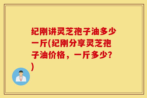 纪刚讲灵芝孢子油多少一斤(纪刚分享灵芝孢子油价格,一斤多少?)-第1张图片-灵芝之家 纪刚讲灵芝孢子油多少一斤(纪刚分享灵芝孢子油价格,一斤多少?)-第1张图片-灵芝之家