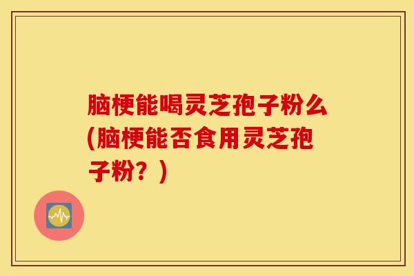 脑梗能喝灵芝孢子粉么(脑梗能否食用灵芝孢子粉？)-第1张图片-灵芝之家