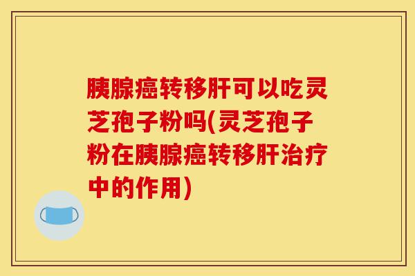 胰腺癌转移肝可以吃灵芝孢子粉吗(灵芝孢子粉在胰腺癌转移肝治疗中的作用)-第1张图片-灵芝之家 胰腺癌转移肝可以吃灵芝孢子粉吗(灵芝孢子粉在胰腺癌转移肝治疗中的作用)-第1张图片-灵芝之家