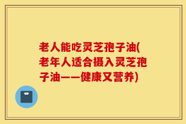老人能吃灵芝孢子油(老年人适合摄入灵芝孢子油——健康又营养)-第1张图片-灵芝之家 老人能吃灵芝孢子油(老年人适合摄入灵芝孢子油——健康又营养)-第1张图片-灵芝之家