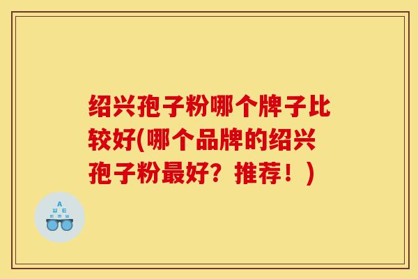 绍兴孢子粉哪个牌子比较好(哪个品牌的绍兴孢子粉最好?推荐!)-第1张图片-灵芝之家 绍兴孢子粉哪个牌子比较好(哪个品牌的绍兴孢子粉最好?推荐!)-第1张图片-灵芝之家