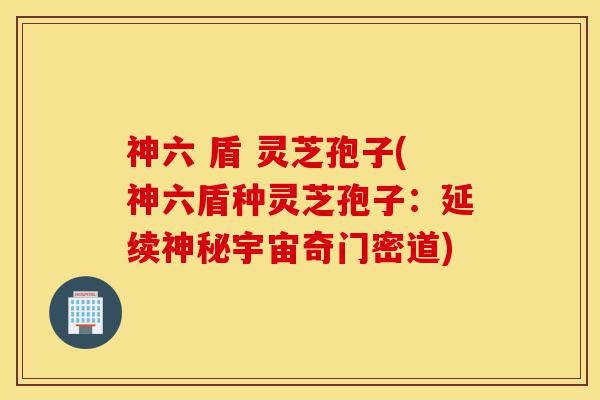 神六 盾 灵芝孢子(神六盾种灵芝孢子：延续神秘宇宙奇门密道)-第1张图片-灵芝之家