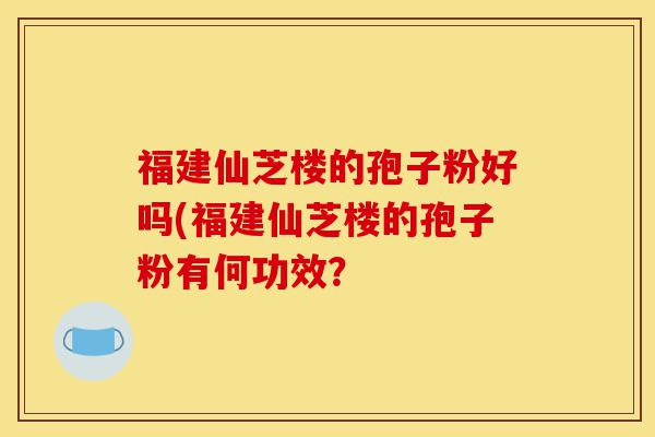 福建仙芝楼的孢子粉好吗(福建仙芝楼的孢子粉有何功效?-第1张图片-灵芝之家 福建仙芝楼的孢子粉好吗(福建仙芝楼的孢子粉有何功效?-第1张图片-灵芝之家