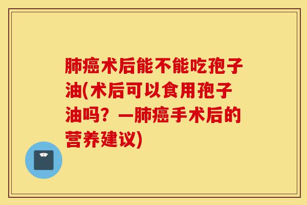 肺癌术后能不能吃孢子油(术后可以食用孢子油吗?—肺癌手术后的营养建议)-第1张图片-灵芝之家 肺癌术后能不能吃孢子油(术后可以食用孢子油吗?—肺癌手术后的营养建议)-第1张图片-灵芝之家