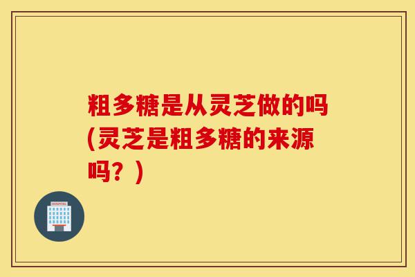 粗多糖是从灵芝做的吗(灵芝是粗多糖的来源吗？)-第1张图片-灵芝之家